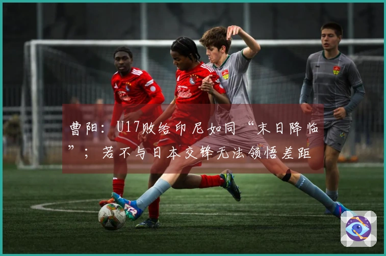 曹阳：U17败给印尼如同“末日降临”；若不与日本交锋无法领悟差距