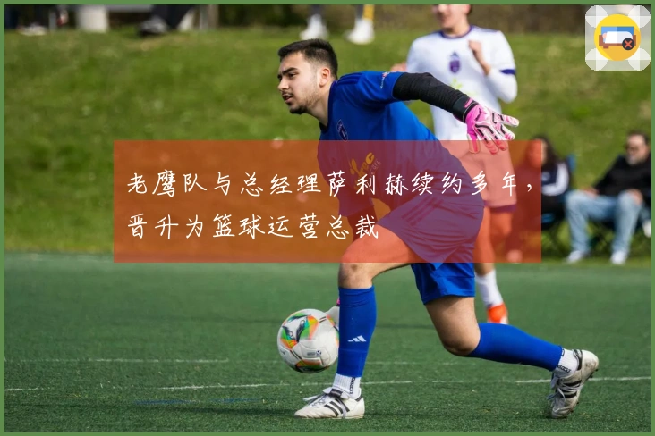 老鹰队与总经理萨利赫续约多年，晋升为篮球运营总裁